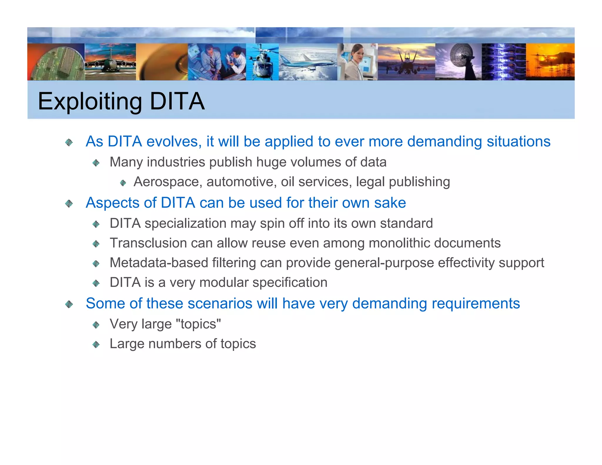 Exploiting DITA
    As DITA evolves, it will be applied to ever more demanding situations
            evolves
       Many industries publish huge volumes of data
          Aerospace, automotive, oil services, legal publishing
    Aspects of DITA can be used for their own sake
       DITA specialization may spin off into its own standard
       Transclusion can allow reuse even among monolithic documents
       Metadata-based
       Metadata based filtering can provide general purpose effectivity support
                                             general-purpose
       DITA is a very modular specification
    Some of these scenarios will have very demanding requirements
       Very l
       V    large "t i "
                  "topics"
       Large numbers of topics
 