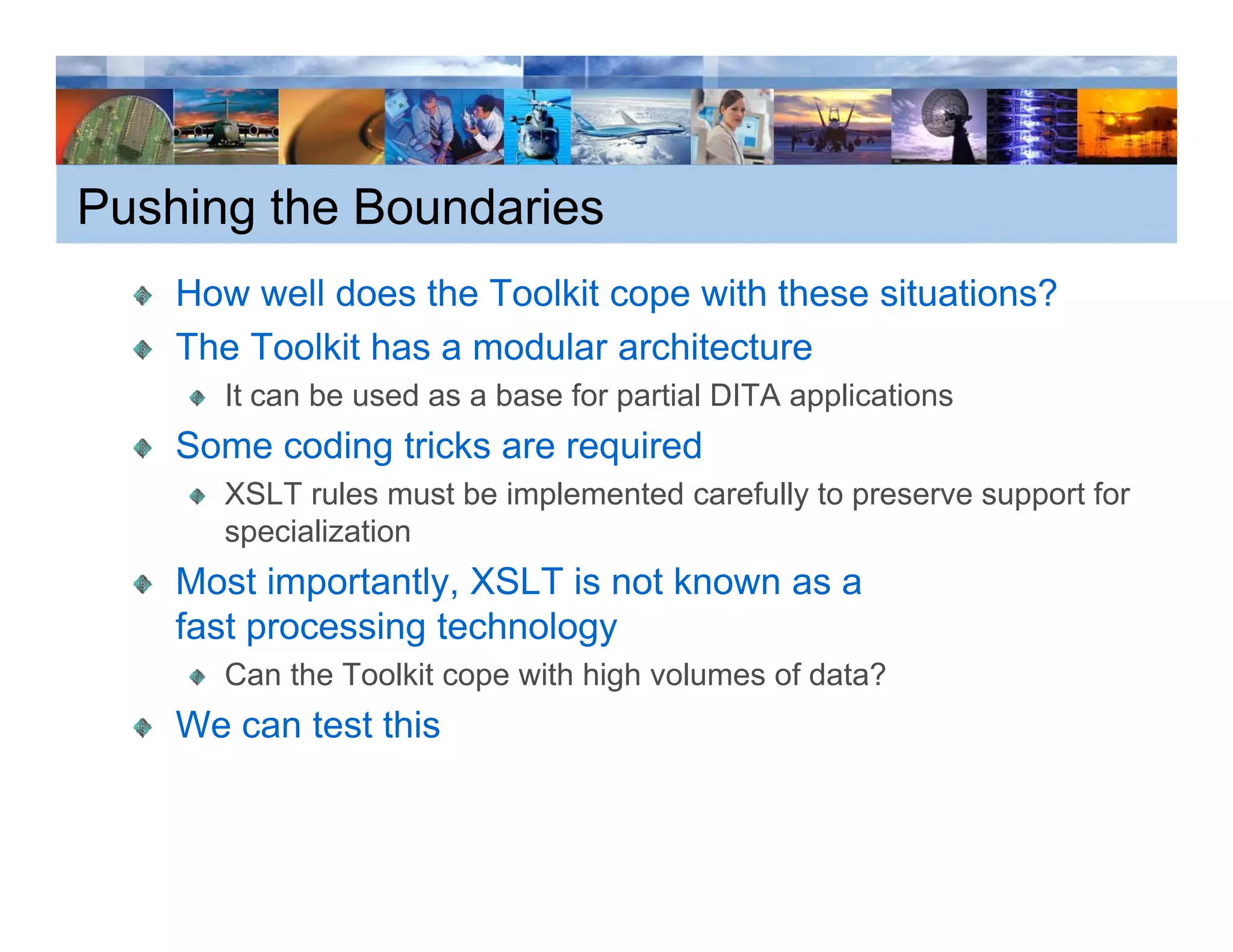 Pushing the Boundaries
    How well does the Toolkit cope with these situations?
    The Toolkit has a modular architecture
      It can be used as a base for partial DITA applications
    Some coding tricks are required
      XSLT rules must be implemented carefully to preserve support for
      specialization
    Most importantly, XSLT is not known as a
    fast processing technology
      Can the Toolkit cope with high volumes of data?
    We can test this
 