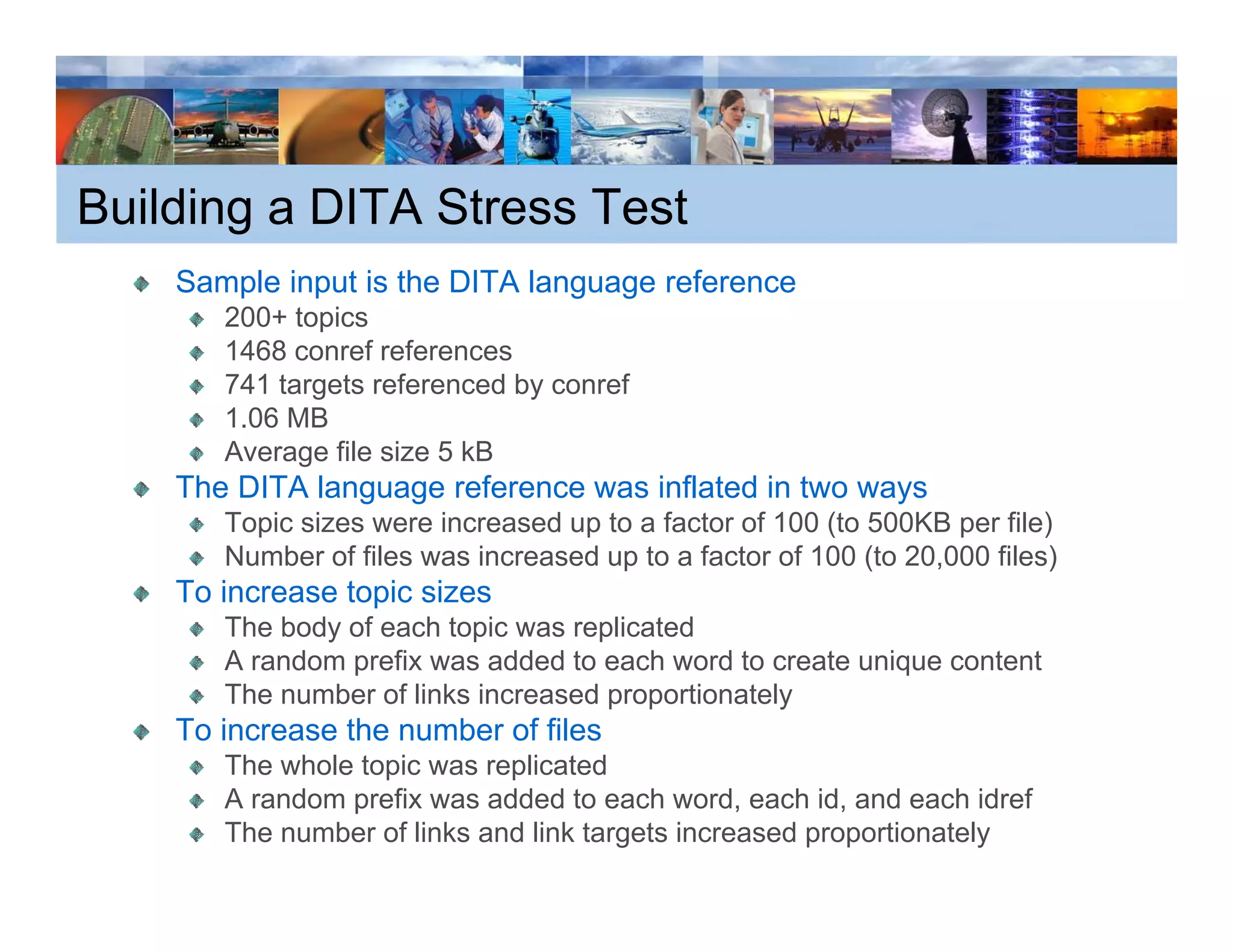 Building a DITA Stress Test
    Sample input is the DITA language reference
       p     p                  g g
       200+ topics
       1468 conref references
       741 targets referenced by conref
       1.06
       1 06 MB
       Average file size 5 kB
    The DITA language reference was inflated in two ways
       Topic sizes were increased up to a factor of 100 ( 500KB p file)
         p                         p                    (to        per     )
       Number of files was increased up to a factor of 100 (to 20,000 files)
    To increase topic sizes
       The body of each topic was replicated
       A random prefix was added to each word to create unique content
       The number of links increased proportionately
    To increase the number of files
       The whole topic was replicated
                   p         p
       A random prefix was added to each word, each id, and each idref
       The number of links and link targets increased proportionately
 
