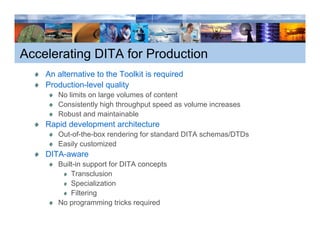 Accelerating DITA for Production
    An alternative to the Toolkit is required
    Production-level quality
       No limits on large volumes of content
       Consistently high throughput speed as volume increases
                   y g        g p     p
       Robust and maintainable
    Rapid development architecture
       Out-of-the-box rendering for standard DITA schemas/DTDs
       Easily customized
    DITA-aware
       Built-in support for DITA concepts
           Transclusion
           Specialization
           Filtering
       No programming tricks required
 