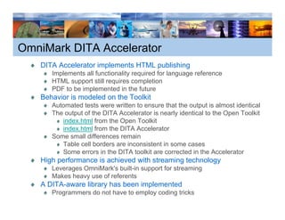 OmniMark DITA Accelerator
   DITA Accelerator implements HTML p
                      p             publishing
                                             g
      Implements all functionality required for language reference
      HTML support still requires completion
      PDF to be implemented in the future
   Behavior is modeled on the Toolkit
      Automated tests were written to ensure that the output is almost identical
      The output of the DITA Accelerator is nearly identical to the Open Toolkit
         index.html from the Open Toolkit
                               p
         index.html from the DITA Accelerator
      Some small differences remain
         Table cell borders are inconsistent in some cases
         Some errors in the DITA toolkit are corrected in the Accelerator
   High performance is achieved with streaming technology
      Leverages OmniMark's built-in support for streaming
      Makes heavy use of referents
                 y
   A DITA-aware library has been implemented
      Programmers do not have to employ coding tricks
 