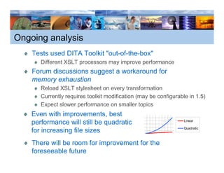 Ongoing analysis
    Tests used DITA Toolkit "out-of-the-box"
                             out-of-the-box
       Different XSLT processors may improve performance
    Forum discussions suggest a workaround for
    memory exhaustion
       Reload XSLT stylesheet on every transformation
       Currently requires toolkit modification (may be configurable in 1 5)
                                                                       1.5)
       Expect slower performance on smaller topics
    Even with improvements, best
    performance will still be quadratic                           Linear

                                                                  Quadratic
    for increasing file sizes
    There will b room f i
    Th      ill be     for improvement f th
                                     t for the
    foreseeable future
 