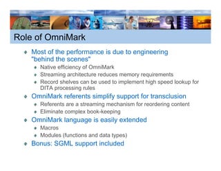 Role of OmniMark
   Most of the performance is due to engineering
   "behind the scenes"
     Native efficiency of OmniMark
     Streaming architecture reduces memory requirements
     Record shelves can be used to implement high speed lookup for
     DITA processing rules
   OmniMark referents simplify support for transclusion
     Referents are a streaming mechanism for reordering content
     Eliminate complex book-keeping
   OmniMark language i easily extended
   O iM k l          is   il    t d d
     Macros
     Modules (functions and data types)
   Bonus: SGML support included
 