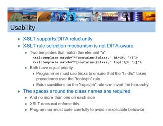 Usability
    XSLT supports DITA reluctantly
    XSLT rule selection mechanism is not DITA-aware
       Two templates that match the element "u":
        <xsl:template match="*[contains(@class,' hi-d/u ')]">
        <xsl:template match="*[contains(@class,' topic/ph ')]">
       Both have equal priority
          Programmer must use tricks to ensure that the "hi-d/u" takes
          precedence over the "topic/ph" rule
          Extra conditions on the "topic/ph" rule can invert the hierarchy!
                                                                         y
    The spaces around the class names are required
       And no more than one on each side
       XSLT does not enforce this
             d      t f      thi
       Programmer must code carefully to avoid inexplicable behavior
 