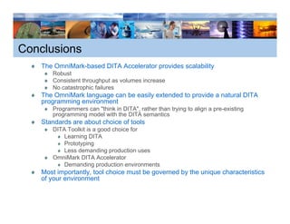 Conclusions
    The OmniMark-based DITA Accelerator provides scalability
                                                           y
       Robust
       Consistent throughput as volumes increase
       No catastrophic failures
    The OmniMark language can be easily extended to p
                     g g              y             provide a natural DITA
    programming environment
       Programmers can "think in DITA", rather than trying to align a pre-existing
       programming model with the DITA semantics
    Standards are about choice of tools
       DITA Toolkit is a good choice for
           Learning DITA
           Prototyping
           Less demanding production uses
       OmniMark DITA Accelerator
           Demanding production environments
    Most importantly, tool choice must be governed by the unique characteristics
    of your environment
 