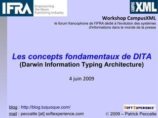 Workshop CampusXML
                       le forum francophone de l'IFRA dédié à l'évolution des systèmes
                                            d'informations dans le monde de la presse




 Les concepts fondamentaux de DITA
     (Darwin Information Typing Architecture)

                                4 juin 2009




blog : http://blog.tuquoque.com/
mail : peccatte [at] softexperience.com               © 2009 – Patrick Peccatte
 