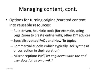 Managing content, cont.Options for turning original/curated content into reusable resources:Rule-driven, heuristic tools (for example, using LegalZoom to create online wills, other DIY advice)Specialist-vetted FAQs and How-To topicsCommercial eBooks (which typically lack synthesis or correction in their curation)Misconception: We'll let engineers write the end user docs for us on a wiki!1/17/201110