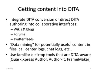 Getting content into DITAIntegrate DITA conversion or direct DITA authoring into collaborative interfaces:Wikis & blogsForumsTwitter feeds"Data mining" for potentially useful content in files, call center logs, chat logs, etc..Use familiar desktop tools that are DITA-aware (Quark Xpress Author, Author-It, FrameMaker)1/17/201116