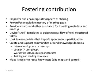 Fostering contributionEmpower and encourage atmosphere of sharingReward/acknowledge mastery of markup goalsProvide wizards and other assistance for inserting metadata and markupDevise "shell" templates to guide general flow of well-structured topicsLook to ease policies that impede spontaneous participationCreate and support communities around knowledge domainsInternal workgroups or meetupsLocal DITA user groupsWorldwide DITA resources and forumsTraining and reading resourcesMake it easier to reuse knowledge (dita maps and conrefs)1/17/201117