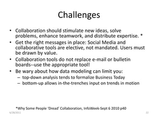 ChallengesCollaboration should stimulate new ideas, solve problems, enhance teamwork, and distribute expertise. *Get the right messages in place: Social Media and collaborative tools are elective, not mandated. Users must be drawn by value.Collaboration tools do not replace e-mail or bulletin boards--use the appropriate tool!Be wary about how data modeling can limit you:top-down analysis tends to formalize Business Todaybottom-up allows in-the-trenches input on trends in motion*Why Some People ‘Dread’ Collaboration, InfoWeek-Sept 6 2010 p401/17/201122