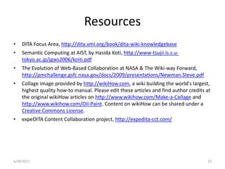 ResourcesDITA Focus Area, http://dita.xml.org/book/dita-wiki-knowledgebaseSemantic Computing at AIST, by HasidaKoti, http://www-tsujii.is.s.u-tokyo.ac.jp/jgws2006/koiti.pdfThe Evolution of Web-Based Collaboration at NASA & The Wiki-way Forward, http://pmchallenge.gsfc.nasa.gov/docs/2009/presentations/Newman.Steve.pdfCollage image provided by http://wikiHow.com, a wiki building the world's largest, highest quality how-to manual. Please edit these articles and find author credits at the original wikiHow articles on http://www.wikihow.com/Make-a-Collage and http://www.wikihow.com/Oil-Paint. Content on wikiHow can be shared under a Creative Commons License.expeDITAContent Collaboration project, http://expedita-cct.com/1/17/201123