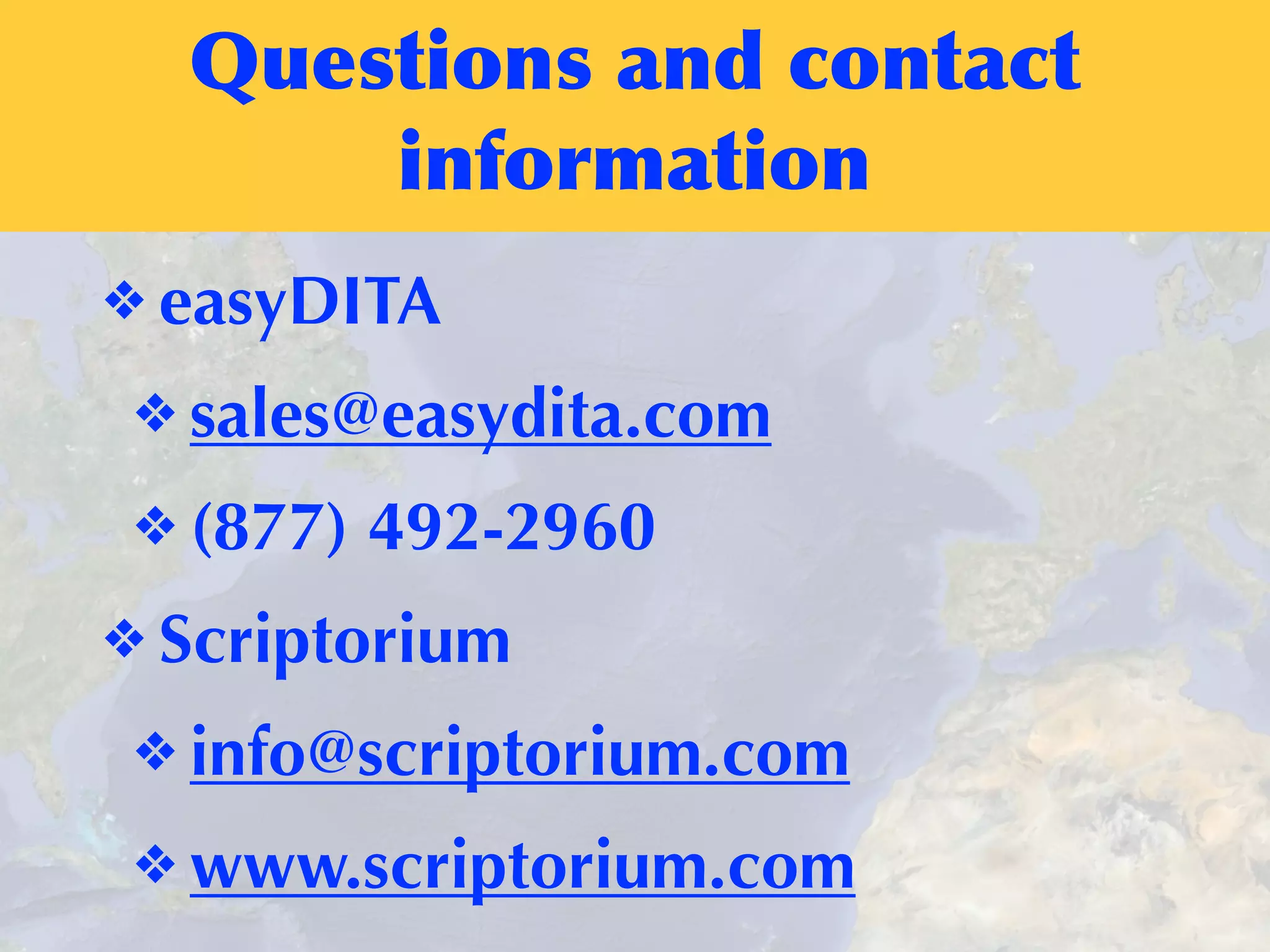 Questions	
 and	
 contact	
 
information
❖ easyDITA
❖ sales@easydita.com
❖ (877) 492-2960
❖ Scriptorium
❖ info@scriptorium.com
❖ www.scriptorium.com
 
