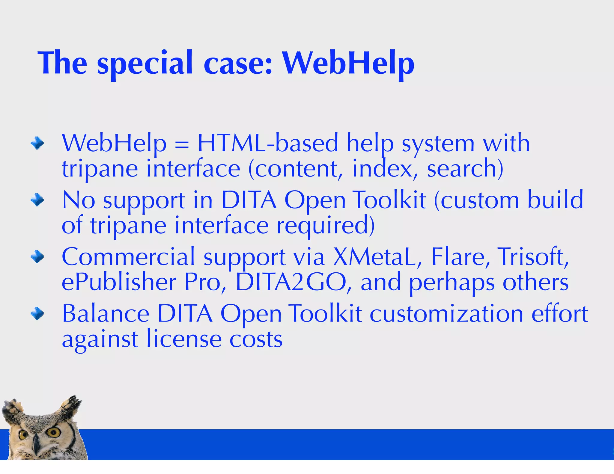 The special case: WebHelp

 WebHelp = HTML-based help system with
 tripane interface (content, index, search)
 No support in DITA Open Toolkit (custom build
 of tripane interface required)
 Commercial support via XMetaL, Flare, Trisoft,
 ePublisher Pro, DITA2GO, and perhaps others
 Balance DITA Open Toolkit customization effort
 against license costs
 