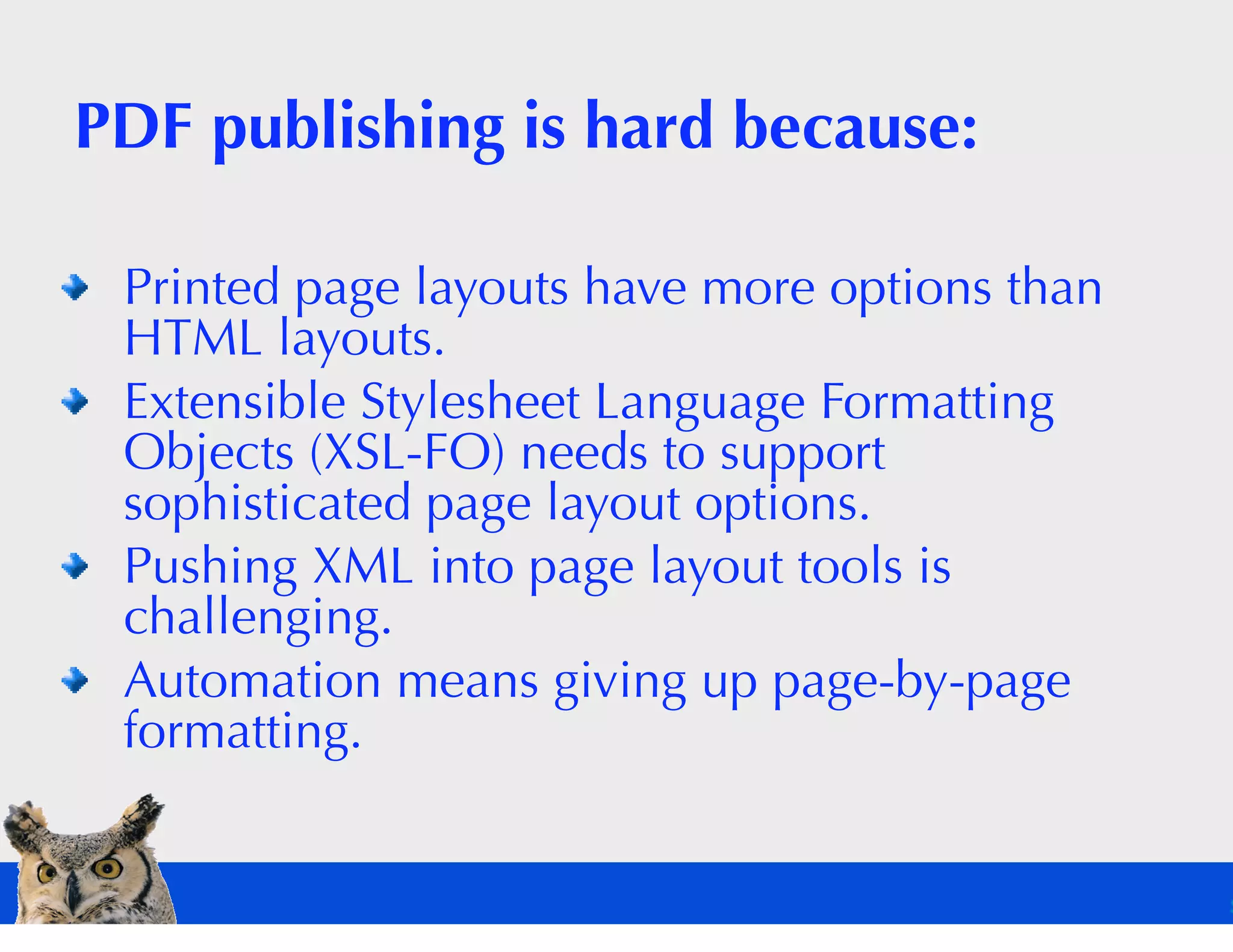 PDF publishing is hard because:

 Printed page layouts have more options than
 HTML layouts.
 Extensible Stylesheet Language Formatting
 Objects (XSL-FO) needs to support
 sophisticated page layout options.
 Pushing XML into page layout tools is
 challenging.
 Automation means giving up page-by-page
 formatting.
 