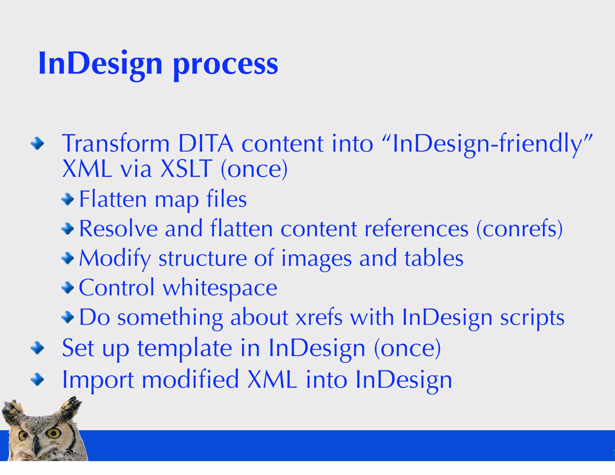 InDesign process

 Transform DITA content into “InDesign-friendly”
 XML via XSLT (once)
  Flatten map ﬁles
  Resolve and ﬂatten content references (conrefs)
  Modify structure of images and tables
  Control whitespace
  Do something about xrefs with InDesign scripts
 Set up template in InDesign (once)
 Import modiﬁed XML into InDesign
 