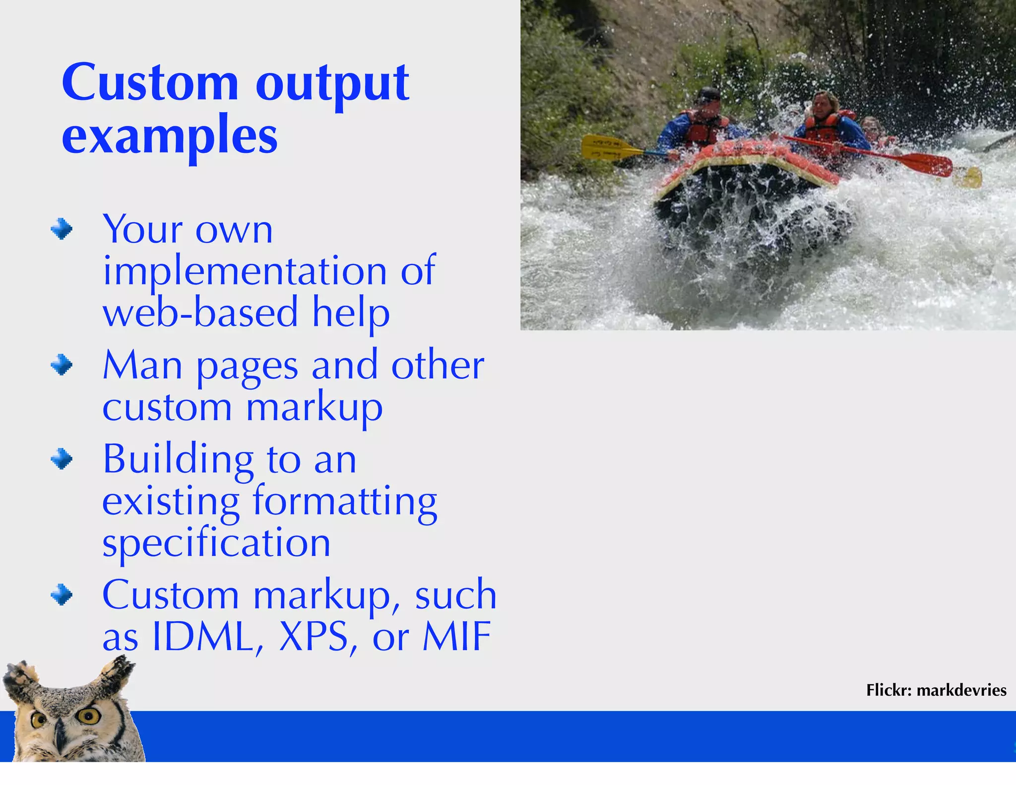 Custom output
examples
 Your own
 implementation of
 web-based help
 Man pages and other
 custom markup
 Building to an
 existing formatting
 speciﬁcation
 Custom markup, such
 as IDML, XPS, or MIF
                        Flickr: markdevries
 
