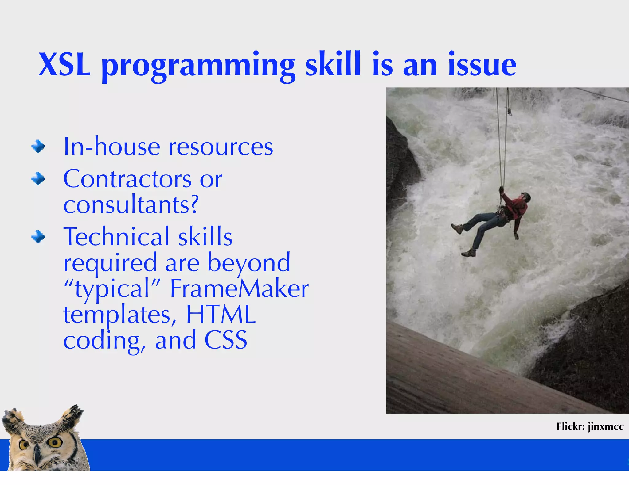 XSL programming skill is an issue

 In-house resources
 Contractors or
 consultants?
 Technical skills
 required are beyond
 “typical” FrameMaker
 templates, HTML
 coding, and CSS


                                    Flickr: jinxmcc
 