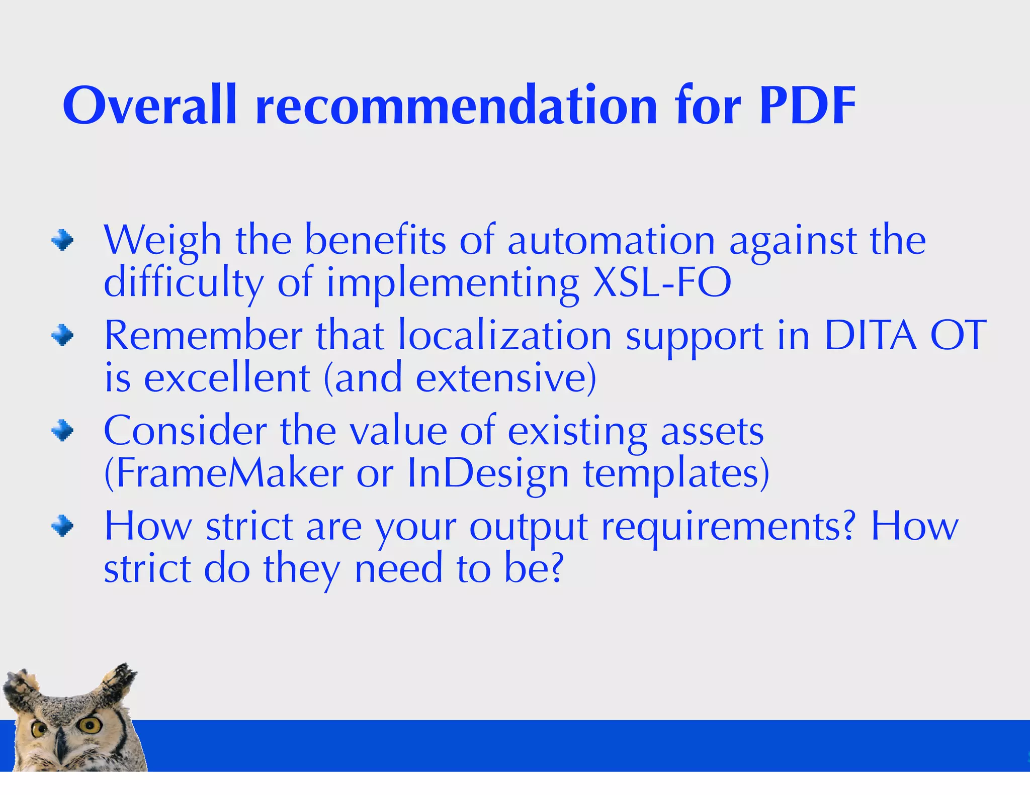 Overall recommendation for PDF

 Weigh the beneﬁts of automation against the
 difﬁculty of implementing XSL-FO
 Remember that localization support in DITA OT
 is excellent (and extensive)
 Consider the value of existing assets
 (FrameMaker or InDesign templates)
 How strict are your output requirements? How
 strict do they need to be?
 