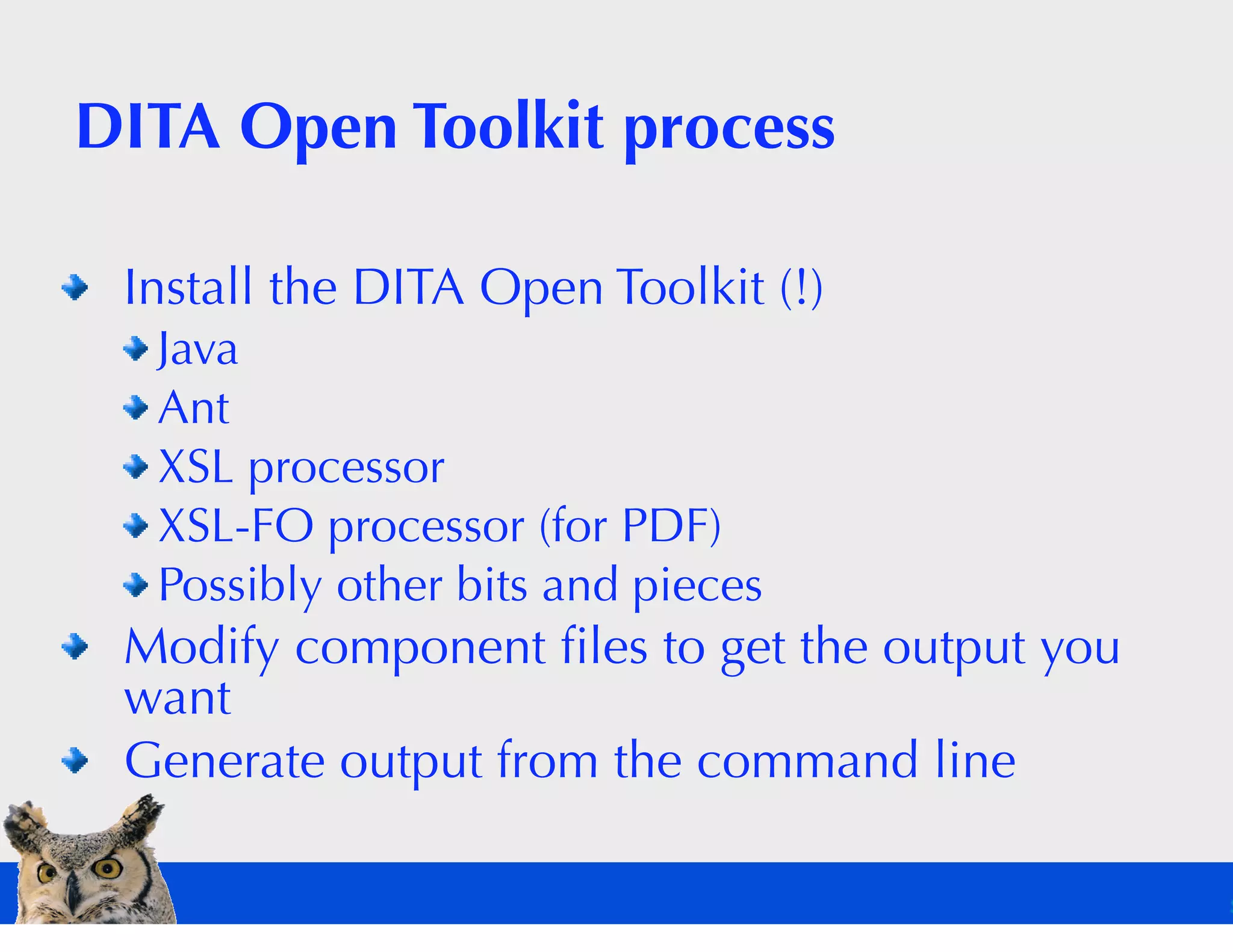 DITA Open Toolkit process

 Install the DITA Open Toolkit (!)
  Java
  Ant
  XSL processor
  XSL-FO processor (for PDF)
  Possibly other bits and pieces
 Modify component ﬁles to get the output you
 want
 Generate output from the command line
 