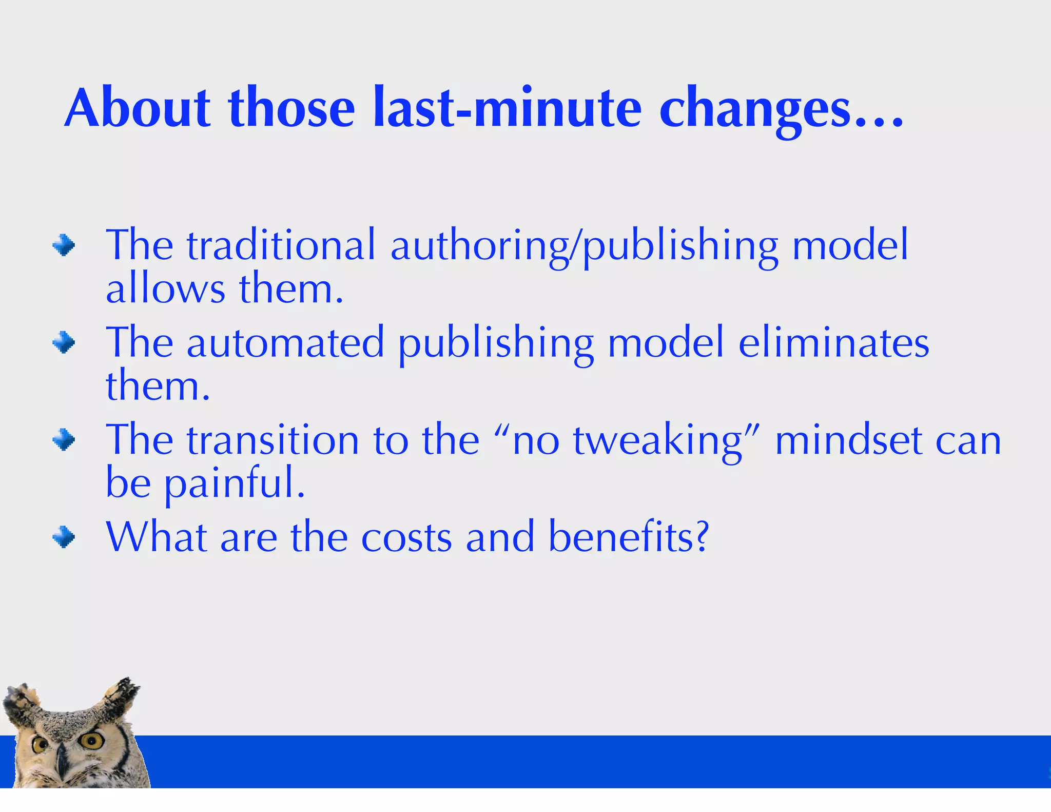 About those last-minute changes…

 The traditional authoring/publishing model
 allows them.
 The automated publishing model eliminates
 them.
 The transition to the “no tweaking” mindset can
 be painful.
 What are the costs and beneﬁts?
 