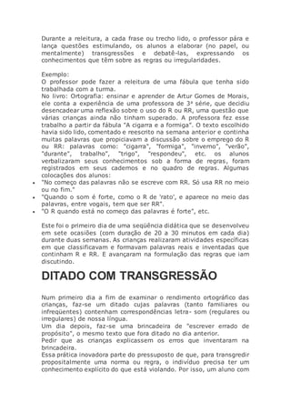 Durante a releitura, a cada frase ou trecho lido, o professor pára e
lança questões estimulando, os alunos a elaborar (no papel, ou
mentalmente) transgressões e debatê-las, expressando os
conhecimentos que têm sobre as regras ou irregularidades.
Exemplo:
O professor pode fazer a releitura de uma fábula que tenha sido
trabalhada com a turma.
No livro: Ortografia: ensinar e aprender de Artur Gomes de Morais,
ele conta a experiência de uma professora de 3a série, que decidiu
desencadear uma reflexão sobre o uso do R ou RR, uma questão que
várias crianças ainda não tinham superado. A professora fez esse
trabalho a partir da fábula "A cigarra e a formiga". O texto escolhido
havia sido lido, comentado e reescrito na semana anterior e continha
muitas palavras que propiciavam a discussão sobre o emprego do R
ou RR: palavras como: "cigarra", "formiga", "inverno", "verão",
"durante", trabalho", "trigo", "respondeu", etc. os alunos
verbalizaram seus conhecimentos sob a forma de regras, foram
registrados em seus cadernos e no quadro de regras. Algumas
colocações dos alunos:
 "No começo das palavras não se escreve com RR. Só usa RR no meio
ou no fim."
 "Quando o som é forte, como o R de 'rato', e aparece no meio das
palavras, entre vogais, tem que ser RR".
 "O R quando está no começo das palavras é forte", etc.
Este foi o primeiro dia de uma seqüência didática que se desenvolveu
em sete ocasiões (com duração de 20 a 30 minutos em cada dia)
durante duas semanas. As crianças realizaram atividades específicas
em que classificavam e formavam palavras reais e inventadas que
continham R e RR. E avançaram na formulação das regras que iam
discutindo.
DITADO COM TRANSGRESSÃO
Num primeiro dia a fim de examinar o rendimento ortográfico das
crianças, faz-se um ditado cujas palavras (tanto familiares ou
infreqüentes) contenham correspondências letra- som (regulares ou
irregulares) de nossa língua.
Um dia depois, faz-se uma brincadeira de "escrever errado de
propósito", o mesmo texto que fora ditado no dia anterior.
Pedir que as crianças explicassem os erros que inventaram na
brincadeira.
Essa prática inovadora parte do pressuposto de que, para transgredir
propositalmente uma norma ou regra, o indivíduo precisa ter um
conhecimento explícito do que está violando. Por isso, um aluno com
 