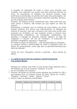A situação foi planejada de modo a incluir uma reescrita com
correção, sem explicitar aos alunos que eles deveriam eliminar os
erros. Ao transformar os diálogos em discurso indireto, nada
justificava a manutenção, na escrita, dos traços dos personagens. Os
alunos localizaram o tema e levantaram algumas questões, discutiu-
se com o grupo como deveria
Proceder. Os próprios alunos constataram que, como eram eles que
iriam contar a história, não tinham por que repetir os erros do
original.
Retomando o trabalho com as revistas do Chico Bento, em outra
ocasião pedimos aos alunos que reescrevessem os diálogos da
história (a mesma), mas que o fizessem com mais erros ainda. Eles
gostaram da atividade, em que puderam revelar e discutir seus
conhecimentos ortográficos. Ao transgredir, modificaram, por
exemplo, a notação do gerúndio (usando "pegano" no lugar de
"pegando" e "levano" em vez de "levando"). E investiram em
questões ortográficas regulares e irregulares.
Em todos os casos, ao reescrever _ com transgressões ou correções_,
as crianças tinham a oportunidade de tratar a ortografia como um
objeto de conhecimento, como algo que se aprende/internaliza por
meio da reflexão."
Trecho do livro: Ortografia: ensinar e aprender – Artur Gomes de
Morais
 CLASSIFICAÇÃO DE PALAVRASCLASSIFICAÇÃODE
PALAVRAS REAIS:
Entregar às crianças uma ficha na qual tenha várias palavras com a
dificuldade que se quer focalizar: exemplo: R ou RR.
 Ler as instruções em conjunto:
1. Procurar em jornais ou revistas outras palavras que tenham R e RR e
que possam ficar na mesma coluna da ficha, abaixo de "risada",
"trabalho", "formiga", "verão", "cigarra", "honra".
2. Discutir sobre as palavras encontradas.
RISADA TRABALHO FORMIGA VERÃO CIGARRA HONRA
 