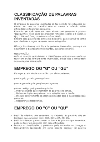 CLASSIFICAÇÃO DE PALAVRAS
INVENTADAS
O emprego de palavras inventadas só faz sentido nas situações de
ensino em que se trabalha com os alunos a reflexão sobre
dificuldades ortográficas regulares.
Exemplo: se você pede aos seus alunos que escrevam a palavra
"japequinho", você pode desencadear reflexões sobre: o J inicial, o
QU, o NH, o O final, ou sobre o sufixo INHO.
Embora essa palavra não esteja no dicionário, para escrevê-la tenho
que obedecer a regras de nossa norma ortográfica.
Ofereça às crianças uma lista de palavras inventadas, para que as
organizem e distribuam em conjuntos, buscando critérios.
OBSERVAÇÃO:
Após as crianças pesquisarem e classificarem palavras reais pode-se
fazer um ditado com palavras inventadas, desde que a dificuldade
seja a mesma pesquisada.
EMPREGO DO "G" OU "GU"
Entregar a cada dupla um cartão com várias palavras:
garoto gelo gozado goma guitarra
guerra gemada gula gengibre portugueses
guiava castigo guri guerreiro guincho
_ Pedir às duplas que organizem as palavras do cartão.
_ Deixar as duplas negociarem uma solução para a tarefa.
_ Discutir coletivamente os critérios utilizados para a classificação das
palavras.
_ Registrar as descobertas.
EMPREGO DO "C" OU "QU"
 Pedir às crianças que escrevam, no caderno, as palavras que se
lembram que comecem com: QUE, QUI e CA, CO, CU.
 Pedir às crianças que escrevam na lousa as palavras que escrevera,
pode-se fazer um conjunto com cada dificuldade.
 Discutir a classificação, o professor pode estimular as crianças a
transgredirem (pensando em como poderia escrever tal palavra
 