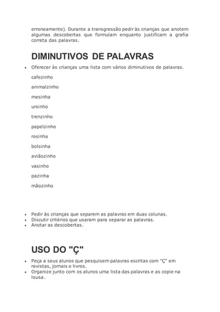 erroneamente). Durante a transgressão pedir às crianças que anotem
algumas descobertas que formulam enquanto justificam a grafia
correta das palavras.
DIMINUTIVOS DE PALAVRAS
 Oferecer às crianças uma lista com vários diminutivos de palavras.
cafezinho
animalzinho
mesinha
ursinho
trenzinho
papelzinho
rosinha
bolsinha
aviãozinho
vasinho
pazinha
mãozinho
 Pedir às crianças que separem as palavras em duas colunas.
 Discutir critérios que usaram para separar as palavras.
 Anotar as descobertas.
USO DO "Ç"
 Peça a seus alunos que pesquisem palavras escritas com "Ç" em
revistas, jornais e livros.
 Organize junto com os alunos uma lista das palavras e as copie na
lousa.
 