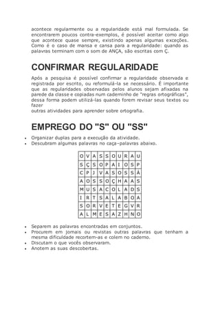acontece regularmente ou a regularidade está mal formulada. Se
encontrarem poucos contra-exemplos, é possível aceitar como algo
que acontece quase sempre, existindo apenas algumas exceções.
Como é o caso de mansa e cansa para a regularidade: quando as
palavras terminam com o som de ANÇA, são escritas com Ç.
CONFIRMAR REGULARIDADE
Após a pesquisa é possível confirmar a regularidade observada e
registrada por escrito, ou reformulá-la se necessário. É importante
que as regularidades observadas pelos alunos sejam afixadas na
parede da classe e copiadas num caderninho de "regras ortográficas",
dessa forma podem utilizá-las quando forem revisar seus textos ou
fazer
outras atividades para aprender sobre ortografia.
EMPREGO DO "S" OU "SS"
 Organizar duplas para a execução da atividade.
 Descubram algumas palavras no caça–palavras abaixo.
O V A S S O U R A U
S Ç S O P A I O S P
C P J V A S O S S Á
A O S S O Ç H A A S
M U S A C O L A D S
I R T S A L A B O A
S O R V E T E G V R
A L M E S A Z H N O
 Separem as palavras encontradas em conjuntos.
 Procurem em jornais ou revistas outras palavras que tenham a
mesma dificuldade recortem-as e colem no caderno.
 Discutam o que vocês observaram.
 Anotem as suas descobertas.
 