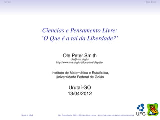 I NTRO                                                                                                                                       T HE E ND




                          Ciencias e Pensamento Livre:
                          ’O Que é a tal da Liberdade?’

                                       Ole Peter Smith
                                            ole@mat.ufg.br
                                http://www.ime.ufg.brt/docentes/olepeter



                             Instituto de Matemática e Estatística,
                                Universidade Federal de Goiás


                                             Urutaí-GO
                                             13/04/2012



         M ADE IN L TEX
                  A              O LE P ETER S MITH , IME, UFG: OLE @ MAT. UFG . BR -   HTTP :// WWW. IME . UFG . BR / DOCENTES / OLEPETER
 