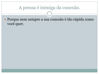 A pressa é inimiga da conexão.
Porque nem sempre a sua conexão é tão rápida como
você quer.
