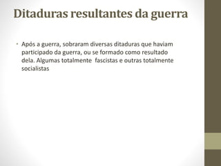 Ditaduras resultantes da guerra
• Após a guerra, sobraram diversas ditaduras que haviam
participado da guerra, ou se formado como resultado
dela. Algumas totalmente fascistas e outras totalmente
socialistas
 