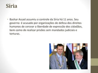 Síria
• Bashar Assad assumiu o controle da Síria há 11 anos. Seu
governo é acusado por organizações de defesa dos direitos
humanos de cercear a liberdade de expressão dos cidadãos,
bem como de realizar prisões sem mandados judiciais e
torturas.
 