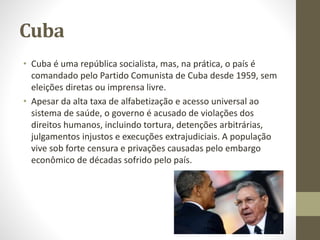 Cuba
• Cuba é uma república socialista, mas, na prática, o país é
comandado pelo Partido Comunista de Cuba desde 1959, sem
eleições diretas ou imprensa livre.
• Apesar da alta taxa de alfabetização e acesso universal ao
sistema de saúde, o governo é acusado de violações dos
direitos humanos, incluindo tortura, detenções arbitrárias,
julgamentos injustos e execuções extrajudiciais. A população
vive sob forte censura e privações causadas pelo embargo
econômico de décadas sofrido pelo país.
Raul Castro
 