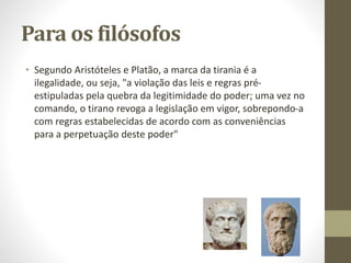 Para os filósofos
• Segundo Aristóteles e Platão, a marca da tirania é a
ilegalidade, ou seja, "a violação das leis e regras pré-
estipuladas pela quebra da legitimidade do poder; uma vez no
comando, o tirano revoga a legislação em vigor, sobrepondo-a
com regras estabelecidas de acordo com as conveniências
para a perpetuação deste poder"
 