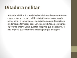 Ditadura militar
• A Ditadura Militar é o modelo de mais forte dessa corrente de
governo, onde o poder político é efetivamente controlado
por generais e comandantes do exército do país. Os regimes
militares são formados após um golpe de Estado derrubando
o governo anterior, seja qual for o regime que ele assume, e
não importa qual o tendência ideológica que ele segue.
 