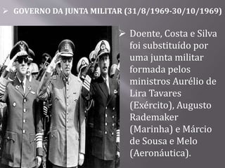  GOVERNO DA JUNTA MILITAR (31/8/1969-30/10/1969)
 Doente, Costa e Silva
foi substituído por
uma junta militar
formada pelos
ministros Aurélio de
Lira Tavares
(Exército), Augusto
Rademaker
(Marinha) e Márcio
de Sousa e Melo
(Aeronáutica).
 