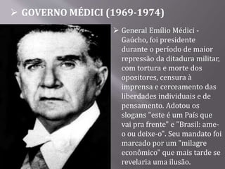  GOVERNO MÉDICI (1969-1974)
 General Emílio Médici -
Gaúcho, foi presidente
durante o período de maior
repressão da ditadura militar,
com tortura e morte dos
opositores, censura à
imprensa e cerceamento das
liberdades individuais e de
pensamento. Adotou os
slogans "este é um País que
vai pra frente" e "Brasil: ame-
o ou deixe-o". Seu mandato foi
marcado por um "milagre
econômico" que mais tarde se
revelaria uma ilusão.
 