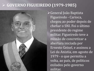  GOVERNO FIGUEIREDO (1979-1985)
General João Baptista
Figueiredo - Carioca,
chegou ao poder depois de
chefiar o SNI. Foi o último
presidente do regime
militar. Figueiredo teve a
missão de concretizar a
abertura iniciada por
Ernesto Geisel, e assinou a
Lei da Anistia, em agosto de
1979 - o que permitiu a
volta, ao país, de políticos
exilados pelo governo
militar.
 