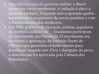  Nos últimos anos do governo militar, o Brasil
apresenta vários problemas. A inflação é alta e a
recessão também. Enquanto isso a oposição ganha
terreno com o surgimento de novos partidos e com
o fortalecimento dos sindicatos.
 Em 1984, políticos de oposição, artistas, jogadores
de futebol e milhões de brasileiros participam
do movimento das Diretas Já. O movimento era
favorável à aprovação da Emenda Dante de
Oliveira que garantiria eleições diretas para
presidente naquele ano. Para a decepção do povo,
a emenda não foi aprovada pela Câmara dos
Deputados.
 