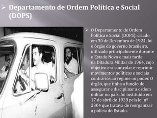  Departamento de Ordem Política e Social
(DOPS)
 O Departamento de Ordem
Política e Social (DOPS), criado
em 30 de Dezembro de 1924, foi
o órgão do governo brasileiro,
utilizado principalmente durante
o Estado Novo e mais tarde
na Ditadura Militar de 1964, cujo
objetivo era controlar e reprimir
movimentos políticos e sociais
contrários ao regime no poder. O
órgão, que tinha a função de
assegurar e disciplinar a ordem
militar no país, foi instituído em
17 de abril de 1928 pela lei nº
2304 que tratava de reorganizar
a polícia do Estado.
 