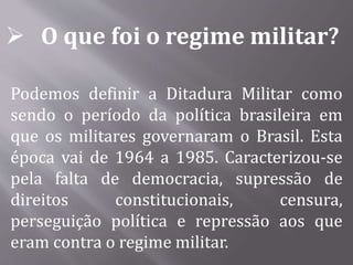  O que foi o regime militar?
Podemos definir a Ditadura Militar como
sendo o período da política brasileira em
que os militares governaram o Brasil. Esta
época vai de 1964 a 1985. Caracterizou-se
pela falta de democracia, supressão de
direitos constitucionais, censura,
perseguição política e repressão aos que
eram contra o regime militar.
 