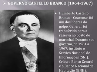 GOVERNO CASTELLO BRANCO (1964-1967)
 Humberto Castello
Branco - Cearense, foi
um dos líderes do
golpe. General, foi
transferido para a
reserva no posto de
marechal. Durante seu
governo, de 1964 a
1967, instituiu o
Serviço Nacional de
Informações (SNI).
Criou o Banco Central
e o Banco Nacional de
Habitação (BNH).
 