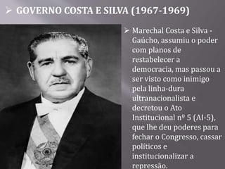  GOVERNO COSTA E SILVA (1967-1969)
 Marechal Costa e Silva -
Gaúcho, assumiu o poder
com planos de
restabelecer a
democracia, mas passou a
ser visto como inimigo
pela linha-dura
ultranacionalista e
decretou o Ato
Institucional nº 5 (AI-5),
que lhe deu poderes para
fechar o Congresso, cassar
políticos e
institucionalizar a
repressão.
 