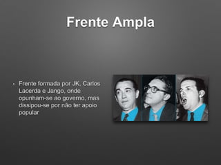Frente Ampla
• Frente formada por JK, Carlos
Lacerda e Jango, onde
opunham-se ao governo, mas
dissipou-se por não ter apoio
popular
 