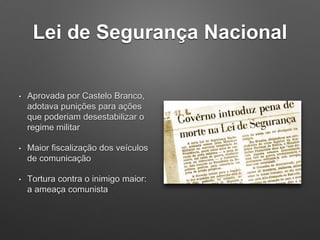 Lei de Segurança Nacional
• Aprovada por Castelo Branco,
adotava punições para ações
que poderiam desestabilizar o
regime militar
• Maior fiscalização dos veículos
de comunicação
• Tortura contra o inimigo maior:
a ameaça comunista
 