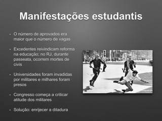 Manifestações estudantis
• O número de aprovados era
maior que o número de vagas
• Excedentes reivindicam reforma
na educação; no RJ, durante
passeata, ocorrem mortes de
civis
• Universidades foram invadidas
por militares e milhares foram
presos
• Congresso começa a criticar
atitude dos militares
• Solução: enrijecer a ditadura
 