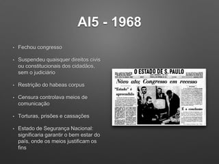 AI5 - 1968
• Fechou congresso
• Suspendeu quaisquer direitos civis
ou constitucionais dos cidadãos,
sem o judiciário
• Restrição do habeas corpus
• Censura controlava meios de
comunicação
• Torturas, prisões e cassações
• Estado de Segurança Nacional:
significaria garantir o bem estar do
país, onde os meios justificam os
fins
 