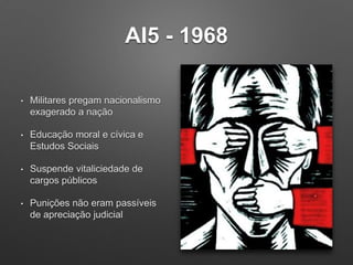 AI5 - 1968
• Militares pregam nacionalismo
exagerado a nação
• Educação moral e cívica e
Estudos Sociais
• Suspende vitaliciedade de
cargos públicos
• Punições não eram passíveis
de apreciação judicial
 