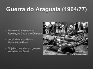 Guerra do Araguaia (1964/77)
• Movimento baseado na
Revolução Cubana e Chinesa
• Local: divisa do Goiás,
Maranhão e Pará
• Objetivo: instalar um governo
socialista no Brasil
 